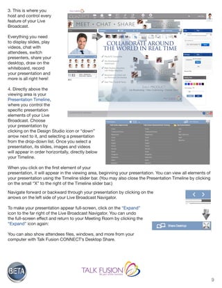 9
3. This is where you
host and control every
feature of your Live
Broadcast.
Everything you need
to display slides, play
videos, chat with
attendees, switch
presenters, share your
desktop, draw on the
whiteboard, record
your presentation and
more is all right here!
4. Directly above the
viewing area is your
Presentation Timeline,
where you control the
specific presentation
elements of your Live
Broadcast. Choose
your presentation by
clicking on the Design Studio icon or “down”
arrow next to it, and selecting a presentation
from the drop-down list. Once you select a
presentation, its slides, images and videos
will appear in order horizontally, directly below
your Timeline.
When you click on the first element of your
presentation, it will appear in the viewing area, beginning your presentation. You can view all elements of
your presentation using the Timeline slider bar. (You may also close the Presentation Timeline by clicking
on the small “X” to the right of the Timeline slider bar.)
Navigate forward or backward through your presentation by clicking on the
arrows on the left side of your Live Broadcast Navigator.
To make your presentation appear full-screen, click on the “Expand”
icon to the far right of the Live Broadcast Navigator. You can undo
the full-screen effect and return to your Meeting Room by clicking the
“Expand” icon again:
You can also show attendees files, windows, and more from your
computer with Talk Fusion CONNECT’s Desktop Share.
 