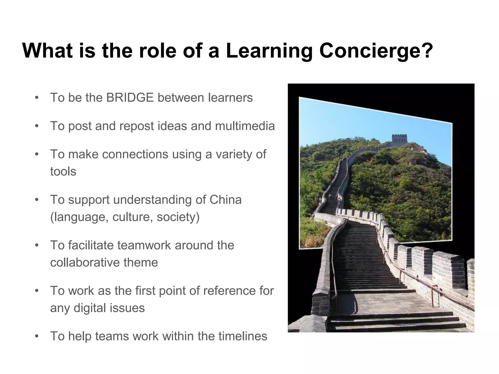 What is the role of a Learning Concierge?
• To be the BRIDGE between learners
• To post and repost ideas and multimedia
• To make connections using a variety of
tools
• To support understanding of China
(language, culture, society)
• To facilitate teamwork around the
collaborative theme
• To work as the first point of reference for
any digital issues
• To help teams work within the timelines
 