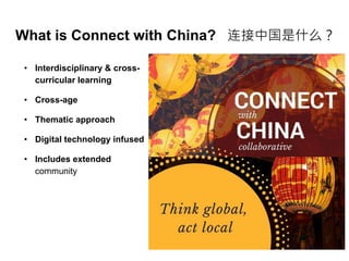 What is Connect with China? 连接中国是什么？
• Interdisciplinary & cross-
curricular learning
• Cross-age
• Thematic approach
• Digital technology infused
• Includes extended
community
 