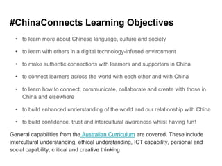 #ChinaConnects Learning Objectives
• to learn more about Chinese language, culture and society
• to learn with others in a digital technology-infused environment
• to make authentic connections with learners and supporters in China
• to connect learners across the world with each other and with China
• to learn how to connect, communicate, collaborate and create with those in
China and elsewhere
• to build enhanced understanding of the world and our relationship with China
• to build confidence, trust and intercultural awareness whilst having fun!
General capabilities from the Australian Curriculum are covered. These include
intercultural understanding, ethical understanding, ICT capability, personal and
social capability, critical and creative thinking
 