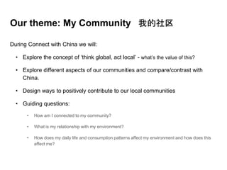 Our theme: My Community 我的社区
During Connect with China we will:
• Explore the concept of ‘think global, act local’ - what’s the value of this?
• Explore different aspects of our communities and compare/contrast with
China.
• Design ways to positively contribute to our local communities
• Guiding questions:
• How am I connected to my community?
• What is my relationship with my environment?
• How does my daily life and consumption patterns affect my environment and how does this
affect me?
 