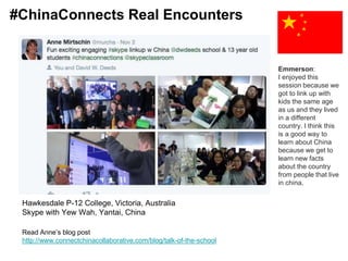 Read Anne’s blog post
http://www.connectchinacollaborative.com/blog/talk-of-the-school
Hawkesdale P-12 College, Victoria, Australia
Skype with Yew Wah, Yantai, China
Emmerson:
I enjoyed this
session because we
got to link up with
kids the same age
as us and they lived
in a different
country. I think this
is a good way to
learn about China
because we get to
learn new facts
about the country
from people that live
in china.
#ChinaConnects Real Encounters
 