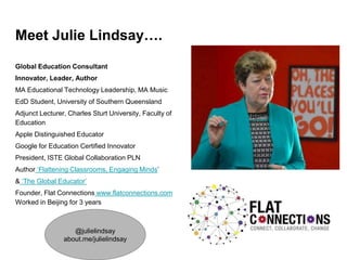 Meet Julie Lindsay….
Global Education Consultant
Innovator, Leader, Author
MA Educational Technology Leadership, MA Music
EdD Student, University of Southern Queensland
Adjunct Lecturer, Charles Sturt University, Faculty of
Education
Apple Distinguished Educator
Google for Education Certified Innovator
President, ISTE Global Collaboration PLN
Author ‘Flattening Classrooms, Engaging Minds’
& ‘The Global Educator’
Founder, Flat Connections www.flatconnections.com
Worked in Beijing for 3 years
@julielindsay
about.me/julielindsay
 
