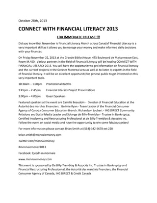 October 28th, 2013

CONNECT WITH FINANCIAL LITERACY 2013
FOR IMMEDIATE RELEASE!!!!
Did you know that November is Financial Literacy Month across Canada? Financial Literacy is a
very important skill as it allows you to manage your money and make informed daily decisions
with your finances.
On Friday November 22, 2013 at the Grande Bibliothèque, 475 Boulevard de Maisonneuve East,
Room M.450. Various partners in the field of Financial Literacy will be hosting CONNECT WITH
FINANCIAL LITERACY 2013. You will have the opportunity to get information on financial literacy
and the current projects in the Greater Montreal area as well as to listen to experts in the field
of financial literacy. It will be an excellent opportunity for general public to get informed on this
very important topic.
10:30am – 1:00pm

Promotional Booths

1:45pm – 2:45pm

Financial Literacy Project Presentations

3:00pm – 4:00pm

Guest Speakers

Featured speakers at the event are Camille Beaudoin - Director of Financial Education at the
Autorité des marches Financiers. Jérémie Ryan - Team Leader of the Financial Consumer
Agency of Canada Consumer Education Branch. Richardson Joubert - ING DIRECT Community
Relations and Social Media Leader and Solange de Billy-Tremblay - Trustee in Bankruptcy,
Certified Insolvency and Restructuring Professional at de Billy-Tremblay & Associés Inc.
Follow the event on social media and have the opportunity to win some fabulous prizes!
For more information please contact Brian Smith at (514)-342-5678 ext 228
brian.smith@monnaiemoney.com
Twitter.com/monnaiemoney
#monnaiemoney2013
Facebook: Cjecdn m monnaie
www.monnaiemoney.com
This event is sponsored by De Billy-Tremblay & Associés Inc. Trustee in Bankruptcy and
Financial Restructuring Professionnal, the Autorité des marchés financiers, the Financial
Consumer Agency of Canada, ING DIRECT & Credit Canada

 