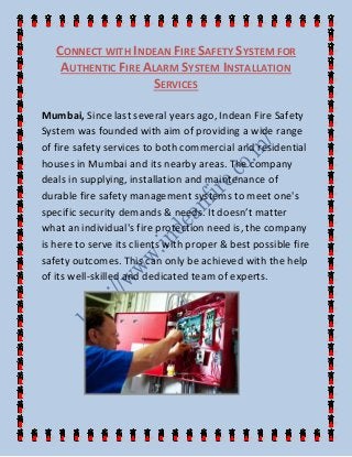CONNECT WITH INDEAN FIRE SAFETY SYSTEM FOR
AUTHENTIC FIRE ALARM SYSTEM INSTALLATION
SERVICES
Mumbai, Since last several years ago, Indean Fire Safety
System was founded with aim of providing a wide range
of fire safety services to both commercial and residential
houses in Mumbai and its nearby areas. The company
deals in supplying, installation and maintenance of
durable fire safety management systems to meet one's
specific security demands & needs. It doesn’t matter
what an individual's fire protection need is, the company
is here to serve its clients with proper & best possible fire
safety outcomes. This can only be achieved with the help
of its well-skilled and dedicated team of experts.
 