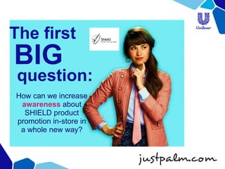 The first 
BIG 
question: 
How can we increase awareness about SHIELD product promotion in-store in 
a whole new way?  