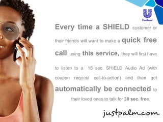 Every time a SHIELD customer or their friends will want to make a quick free call using this service, they will first have to listen to a 15 sec. SHIELD Audio Ad (with coupon request call-to-action) and then get automatically be connected to their loved ones to talk for 30 sec. free.  