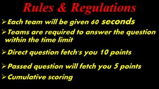 Rules & Regulations
Each team will be given 60 seconds
Teams are required to answer the question
within the time limit
Direct question fetch's you 10 points
Passed question will fetch you 5 points
Cumulative scoring
 