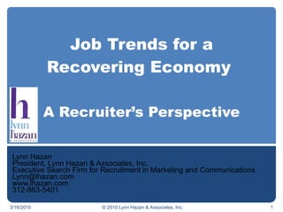 Job Trends for a Recovering Economy  A Recruiter’s Perspective Lynn Hazan President, Lynn Hazan & Associates, Inc. Executive Search Firm for Recruitment in Marketing and Communications [email_address] www.lhazan.com 312-863-5401 3/16/2010 © 2010 Lynn Hazan & Associates, Inc. 