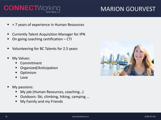 MARION GOURVEST
2018-03-09www.bctalents.ca10
 + 7 years of experience in Human Resources
 Currently Talent Acquisition Manager for IPN
 On going coaching certification – CTI
 Volunteering for BC Talents for 2.5 years
 My Values:
 Commitment
 Organized/Anticipation
 Optimism
 Love
 My passions:
 My job (Human Resources, coaching…)
 Outdoors: Ski, climbing, hiking, camping …
 My Family and my Friends
 