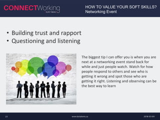 2018-03-09www.bctalents.ca23
HOW TO VALUE YOUR SOFT SKILLS?
Networking Event
• Building trust and rapport
• Questioning and listening
The biggest tip I can offer you is when you are
next at a networking event stand back for
while and just people watch. Watch for how
people respond to others and see who is
getting it wrong and spot those who are
getting it right. Listening and observing can be
the best way to learn
 