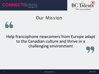 Help francophone newcomers from Europe adapt
to the Canadian culture and thrive in a
challenging environment
The association
Our Mission
2018-03-09www.bctalents.ca3
 