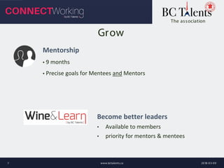 The association
Grow
Mentorship
▪ 9 months
▪ Precise goals for Mentees and Mentors
2018-03-09www.bctalents.ca7
Become better leaders
• Available to members
• priority for mentors & mentees
 