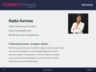 Nadia Karmas
Digital Marketing Consultant
Passionatelydigital.com
@linkedin.com/in/nadiakarmas
Professional career / program details:
Nadia has acquired 15 years of expertise in digital consulting, web projects
and resources management, in marketing/web agencies or at the
customer’s location. She specializes in short and long-term strategic
reviews providing recommendations to improve the client’s Digital
Marketing or eCommerce effectiveness.
2016-12-12www.bctalents.ca10
SPEAKER
 