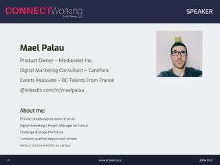 Mael Palau
Product Owner – Mediavalet Inc.
Digital Marketing Consultant – Canefora
Events Associate – BC Talents From France
@linkedin.com/in/maelpalau
About me:
PVTiste Canada depuis moins d’un an
Digital marketing / Project Manager en France
Challenge & Shape the future
2 emplois qualifiés depuis mon arrivée
Sérieux sans se prendre au sérieux
2016-12-12www.bctalents.ca11
SPEAKER
 