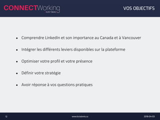 2018-04-03www.bctalents.ca12
VOS OBJECTIFS
● Comprendre LinkedIn et son importance au Canada et à Vancouver
● Intégrer les différents leviers disponibles sur la plateforme
● Optimiser votre profil et votre présence
● Définir votre stratégie
● Avoir réponse à vos questions pratiques
 