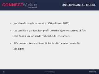 2018-04-03www.bctalents.ca13
• Nombre de membres inscrits : 500 millions ( 2017)
• Les candidats gardant leur profil Linkedin à jour ressortent 18 fois
plus dans les résultats de recherche des recruteurs
• 94% des recruteurs utilisent LinkedIn afin de sélectionner les
candidats
LINKEDIN DANS LE MONDE
 