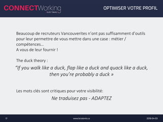 2018-04-03www.bctalents.ca17
OPTIMISER VOTRE PROFIL
Beaucoup de recruteurs Vancouverites n’ont pas suffisamment d’outils
pour leur permettre de vous mettre dans une case : métier /
compétences…
A vous de leur fournir !
The duck theory :
Les mots clés sont critiques pour votre visibilité:
“If you walk like a duck, flap like a duck and quack like a duck,
then you’re probably a duck »
Ne traduisez pas - ADAPTEZ
 