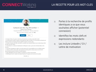 2018-04-03www.bctalents.ca18
LA RECETTE POUR LES MOT-CLES
1) Partez à la recherche de profils
identiques a ce que vous
souhaitez afficher (potentiel
connexion)
2) Identifiez les mots clefs et
expressions redondants
3) Les inclure LinkedIn / CV /
Lettre de motivation
 