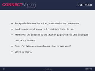 2018-04-03www.bctalents.ca33
OVER 9000
● Partager des liens vers des articles, vidéos ou sites web intéressants
● Joindre un document à votre post: check-lists, études de cas…
● Mentionner une personne ou une situation qui pourrait être utile à quelques-
unes de vos relations.
● Parler d’un événement auquel vous assistez ou avez assisté
● CONTENU VISUEL
 