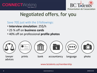 Présentation de l’association
Negotiated offers, for you
Save 70$ just with the 3 followings:
• Interview simulation: 25$/h
• 25 % off on business cards
• 40% off on professional profile photos
lawyer
advices
prints bank accountancy language photo
www.bctalents.ca/membership
2018-04-03www.bctalents.ca8
 