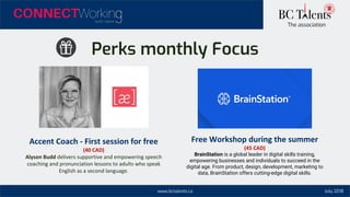 www.bctalents.ca
The association
July 2018
Perks monthly Focus
Accent Coach - First session for free
(40 CAD)
Alyson Budd delivers supportive and empowering speech
coaching and pronunciation lessons to adults who speak
English as a second language.
Free Workshop during the summer
(45 CAD)
BrainStation is a global leader in digital skills training,
empowering businesses and individuals to succeed in the
digital age. From product, design, development, marketing to
data, BrainStation offers cutting-edge digital skills.
 