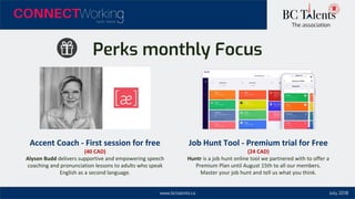 www.bctalents.ca
The association
July 2018
Perks monthly Focus
Accent Coach - First session for free
(40 CAD)
Alyson Budd delivers supportive and empowering speech
coaching and pronunciation lessons to adults who speak
English as a second language.
Job Hunt Tool - Premium trial for Free
(24 CAD)
Huntr is a job hunt online tool we partnered with to offer a
Premium Plan until August 15th to all our members.
Master your job hunt and tell us what you think.
 