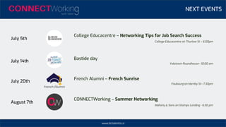 www.bctalents.ca
NEXT EVENTS
July 5th
July 20th
August 7th
College Educacentre – Networking Tips for Job Search Success
College Educacentre on Thurlow St – 6:00pm
French Alumni – French Sunrise
Faubourg on Hornby St– 7:30pm
CONNECTWorking – Summer Networking
Mahony & Sons on Stamps Landing - 6:30 pm
July 14th
Bastide day
Yaletown Roundhouse– 10:00 am
 