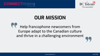 www.bctalents.ca
The association
OUR MISSION
Help francophone newcomers from
Europe adapt to the Canadian culture
and thrive in a challenging environment
July 2018
 