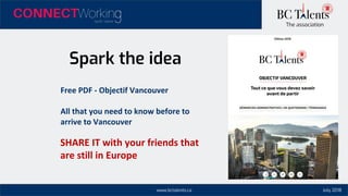 www.bctalents.ca
The association
Spark the idea
Free PDF - Objectif Vancouver
All that you need to know before to
arrive to Vancouver
SHARE IT with your friends that
are still in Europe
July 2018
 