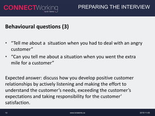 www.bctalents.ca10
PREPARING THE INTERVIEW
Behavioural questions (3)
• “Tell me about a situation when you had to deal with an angry
customer”
• “Can you tell me about a situation when you went the extra
mile for a customer”
Expected answer: discuss how you develop positive customer
relationships by actively listening and making the effort to
understand the customer’s needs, exceeding the customer’s
expectations and taking responsibility for the customer’
satisfaction.
2019-11-05
 