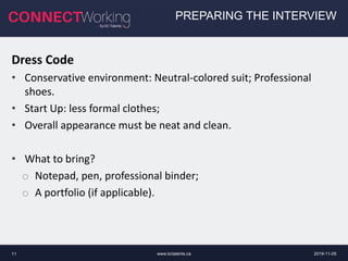 www.bctalents.ca11
PREPARING THE INTERVIEW
Dress Code
• Conservative environment: Neutral-colored suit; Professional
shoes.
• Start Up: less formal clothes;
• Overall appearance must be neat and clean.
• What to bring?
o Notepad, pen, professional binder;
o A portfolio (if applicable).
2019-11-05
 