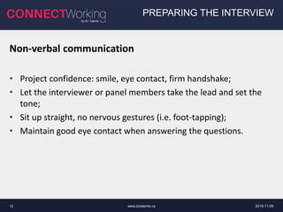 www.bctalents.ca12
PREPARING THE INTERVIEW
Non-verbal communication
• Project confidence: smile, eye contact, firm handshake;
• Let the interviewer or panel members take the lead and set the
tone;
• Sit up straight, no nervous gestures (i.e. foot-tapping);
• Maintain good eye contact when answering the questions.
2019-11-05
 