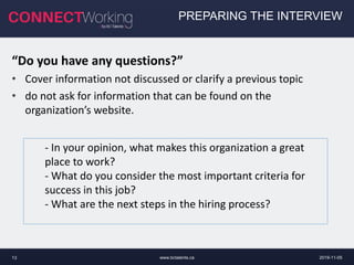 www.bctalents.ca13
PREPARING THE INTERVIEW
“Do you have any questions?”
• Cover information not discussed or clarify a previous topic
• do not ask for information that can be found on the
organization’s website.
- In your opinion, what makes this organization a great
place to work?
- What do you consider the most important criteria for
success in this job?
- What are the next steps in the hiring process?
2019-11-05
 