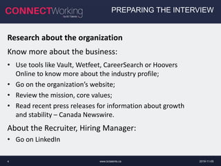 www.bctalents.ca4
PREPARING THE INTERVIEW
Research about the organization
Know more about the business:
• Use tools like Vault, Wetfeet, CareerSearch or Hoovers
Online to know more about the industry profile;
• Go on the organization’s website;
• Review the mission, core values;
• Read recent press releases for information about growth
and stability – Canada Newswire.
About the Recruiter, Hiring Manager:
• Go on LinkedIn
2019-11-05
 