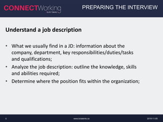 www.bctalents.ca5
Understand a job description
• What we usually find in a JD: information about the
company, department, key responsibilities/duties/tasks
and qualifications;
• Analyze the job description: outline the knowledge, skills
and abilities required;
• Determine where the position fits within the organization;
PREPARING THE INTERVIEW
2019-11-05
 