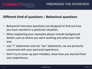 www.bctalents.ca8
PREPARING THE INTERVIEW
Different kind of questions – Behavioral questions
• Behavioral interview questions are designed to find out how
you have reacted in a particular situation;
• When explaining your examples please include background
details such as where you were working and what your role
was;
• Use "I" statements and not "we" statements, we are primarily
concerned with your personal experience;
• Don't try to cover up past mistakes; show how you learned from
your experiences.
2019-11-05
 
