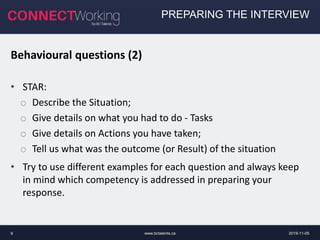 www.bctalents.ca9
PREPARING THE INTERVIEW
Behavioural questions (2)
• STAR:
o Describe the Situation;
o Give details on what you had to do - Tasks
o Give details on Actions you have taken;
o Tell us what was the outcome (or Result) of the situation
• Try to use different examples for each question and always keep
in mind which competency is addressed in preparing your
response.
2019-11-05
 