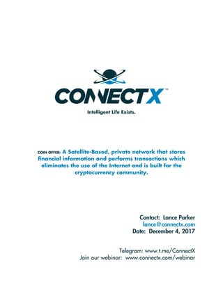 COIN OFFER: A Satellite-Based, private network that stores
ﬁnancial information and performs transactions which
eliminates the use of the Internet and is built for the
cryptocurrency community.
Intelligent Life Exists.
Contact: Lance Parker
lance@connectx.com
Date: December 4, 2017
Telegram: www.t.me/ConnectX
Join our webinar: www.connectx.com/webinar
 