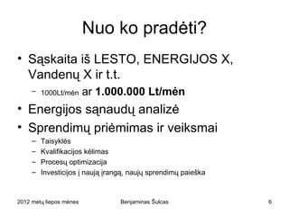 Nuo ko pradėti?
• Sąskaita iš LESTO, ENERGIJOS X,
  Vandenų X ir t.t.
     – 1000Lt/mėn       ar 1.000.000 Lt/mėn
• Energijos sąnaudų analizė
• Sprendimų priėmimas ir veiksmai
     –   Taisyklės
     –   Kvalifikacijos kėlimas
     –   Procesų optimizacija
     –   Investicijos į naują įrangą, naujų sprendimų paieška



2012 metų liepos mėnesio 3 diena   Benjaminas Šulcas            6
 
