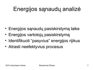 Energijos sąnaudų analizė


•   Energijos sąnaudų pasiskirstymą laike
•   Energijos vartotojų pasiskirstymą
•   Identifikuoti “pasyvius” energijos rijikus
•   Atrasti neefektyvius procesus



2012 metų liepos mėnesio 3 diena   Benjaminas Šulcas   7
 