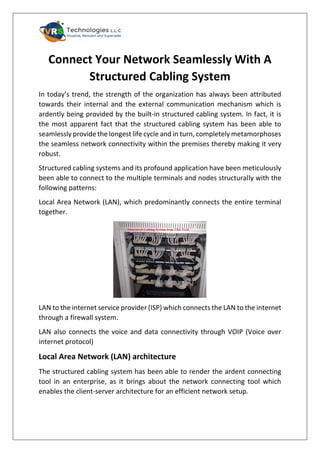 Connect Your Network Seamlessly With A
Structured Cabling System
In today’s trend, the strength of the organization has always been attributed
towards their internal and the external communication mechanism which is
ardently being provided by the built-in structured cabling system. In fact, it is
the most apparent fact that the structured cabling system has been able to
seamlessly provide the longest life cycle and in turn, completely metamorphoses
the seamless network connectivity within the premises thereby making it very
robust.
Structured cabling systems and its profound application have been meticulously
been able to connect to the multiple terminals and nodes structurally with the
following patterns:
Local Area Network (LAN), which predominantly connects the entire terminal
together.
LAN to the internet service provider (ISP) which connects the LAN to the internet
through a firewall system.
LAN also connects the voice and data connectivity through VOIP (Voice over
internet protocol)
Local Area Network (LAN) architecture
The structured cabling system has been able to render the ardent connecting
tool in an enterprise, as it brings about the network connecting tool which
enables the client-server architecture for an efficient network setup.
 