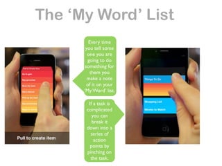 The ‘My Word’ List
         Every time
       you tell some
        one you are
        going to do
       something for
          them you
        make a note
        of it on your
      ‘My Word’ list.

        If a task is
       complicated
          you can
          break it
       down into a
         series of
           action
         points by
       pinching on
         the task.
 