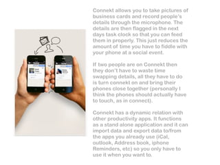 Connekt allows you to take pictures of
business cards and record people’s
details through the microphone. The
details are then flagged in the next
days task clock so that you can feed
them in properly. This just reduces the
amount of time you have to fiddle with
your phone at a social event.

If two people are on Connekt then
they don’t have to waste time
swapping details, all they have to do
is turn connekt on and bring their
phones close together (personally I
think the phones should actually have
to touch, as in connect).

Connekt has a dynamic relation with
other productivity apps. It functions
as a stand alone application and it can
import data and export data to/from
the apps you already use (iCal,
outlook, Address book, iphone
Reminders, etc) so you only have to
use it when you want to.
 