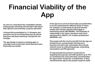 Financial Viability of the
                App
                                                    If the app turns out to be financially successful then
As soon as I read about the competition started
                                                    it can be customized for different kinds of tribes.
asking people what they did and didn’t like about
                                                    For example, it could easily be geared towards
their iphones and what they could do with them.
                                                    people who actively network and engage in
                                                    networking events (NETWORKr: The bluetooth of
I showed this presentation to 11 strangers and
                                                    networking) or for active volunteers and social
everyone one of my friends that uses an iphone.
                                                    entrepreneurs (HELPr), for creative professional
Everyone said they would buy it except for one
                                                    (DESIGNr), etc.
stranger.
                                                    The people with the most to benefit from the app are
The app design is based on existing apps or
                                                    entrepreneurs, young people starting out in
concepts (such as the task clock) that have been
                                                    business and start-ups, and people who actively
financially successful.
                                                    network (such as networking groups, networking
                                                    associations and PR agencies).

                                                    To help promote the product I would look at
                                                    targeting these groups and offering them up to 75%
                                                    on commission for every time they recommending
                                                    the app to their friends (for a limited time). If they
                                                    recommend the app to two people it pays for itself.
 