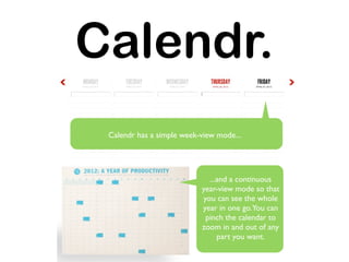 Calendr.
 Calendr has a simple week-view mode...




                             ...and a continuous
                           year-view mode so that
                           you can see the whole
                           year in one go.You can
                            pinch the calendar to
                           zoom in and out of any
                                part you want.
 