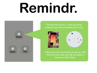 Remindr.
    The Remindr button is what you press
   whenever you have something new to do.




   When you press the button you go to a ‘My
   Word’ list, but when you ﬂip the phone it
            becomes a Task Clock.
 