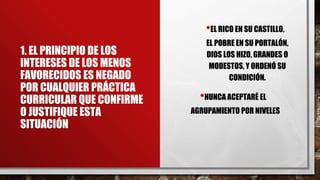 1. EL PRINCIPIO DE LOS
INTERESES DE LOS MENOS
FAVORECIDOS ES NEGADO
POR CUALQUIER PRÁCTICA
CURRICULAR QUE CONFIRME
O JUSTIFIQUE ESTA
SITUACIÓN
•EL RICO EN SU CASTILLO,
EL POBRE EN SU PORTALÓN,
DIOS LOS HIZO, GRANDES O
MODESTOS, Y ORDENÓ SU
CONDICIÓN.
•NUNCA ACEPTARÉ EL
AGRUPAMIENTO POR NIVELES
 