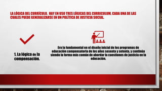 LA LÓGICA DEL CURRÍCULO. HAY EN USO TRES LÓGICAS DEL CURRICULUM, CADA UNA DE LAS
CUALES PUEDE GENERALIZARSE EN UN POLÍTICA DE JUSTICIA SOCIAL.
1. La lógica de la
compensación.
Era la fundamental en el diseño inicial de los programas de
educación compensatoria de los años sesenta y setenta, y continúa
siendo la forma más común de abordar la cuestiones de justicia en la
educación.
 