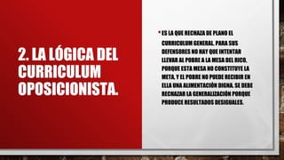 2. LA LÓGICA DEL
CURRICULUM
OPOSICIONISTA.
•ES LA QUE RECHAZA DE PLANO EL
CURRICULUM GENERAL. PARA SUS
DEFENSORES NO HAY QUE INTENTAR
LLEVAR AL POBRE A LA MESA DEL RICO,
PORQUE ESTA MESA NO CONSTITUYE LA
META, Y EL POBRE NO PUEDE RECIBIR EN
ELLA UNA ALIMENTACIÓN DIGNA. SE DEBE
RECHAZAR LA GENERALIZACIÓN PORQUE
PRODUCE RESULTADOS DESIGUALES.
 